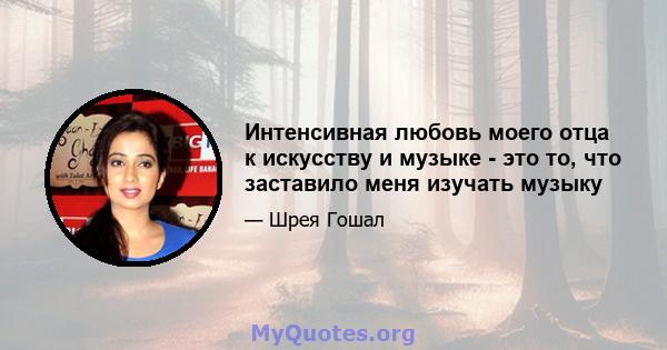 Интенсивная любовь моего отца к искусству и музыке - это то, что заставило меня изучать музыку