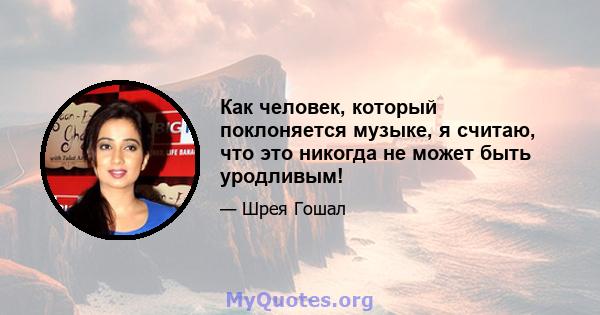 Как человек, который поклоняется музыке, я считаю, что это никогда не может быть уродливым!