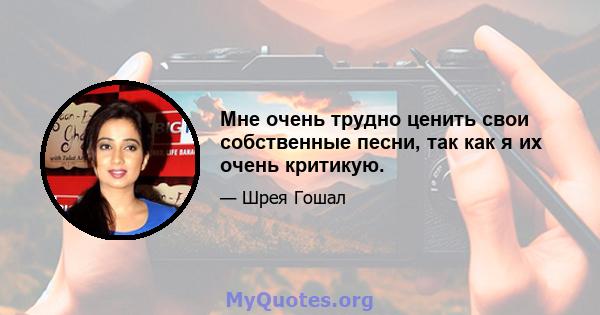 Мне очень трудно ценить свои собственные песни, так как я их очень критикую.