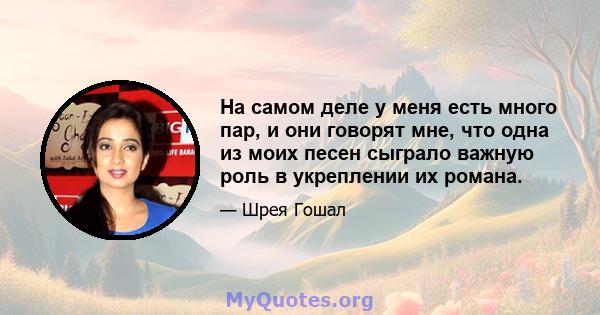 На самом деле у меня есть много пар, и они говорят мне, что одна из моих песен сыграло важную роль в укреплении их романа.