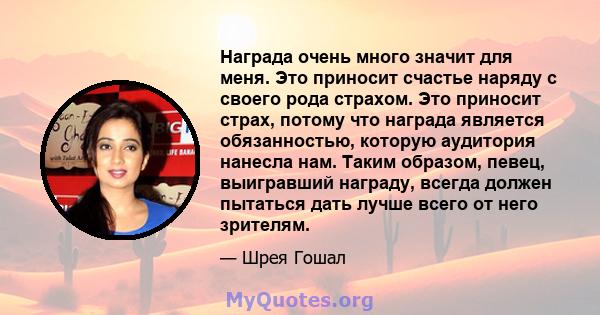 Награда очень много значит для меня. Это приносит счастье наряду с своего рода страхом. Это приносит страх, потому что награда является обязанностью, которую аудитория нанесла нам. Таким образом, певец, выигравший