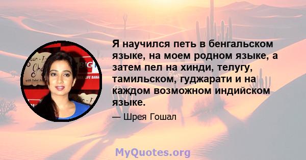 Я научился петь в бенгальском языке, на моем родном языке, а затем пел на хинди, телугу, тамильском, гуджарати и на каждом возможном индийском языке.