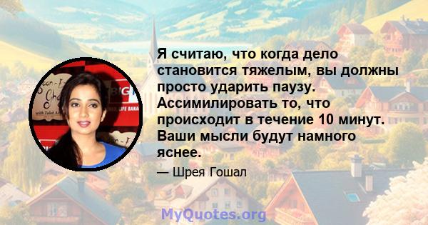 Я считаю, что когда дело становится тяжелым, вы должны просто ударить паузу. Ассимилировать то, что происходит в течение 10 минут. Ваши мысли будут намного яснее.