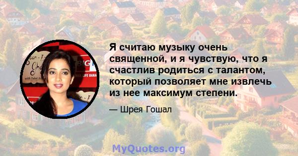 Я считаю музыку очень священной, и я чувствую, что я счастлив родиться с талантом, который позволяет мне извлечь из нее максимум степени.