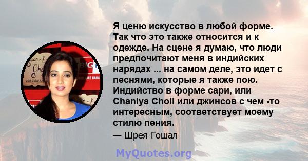 Я ценю искусство в любой форме. Так что это также относится и к одежде. На сцене я думаю, что люди предпочитают меня в индийских нарядах ... на самом деле, это идет с песнями, которые я также пою. Индийство в форме