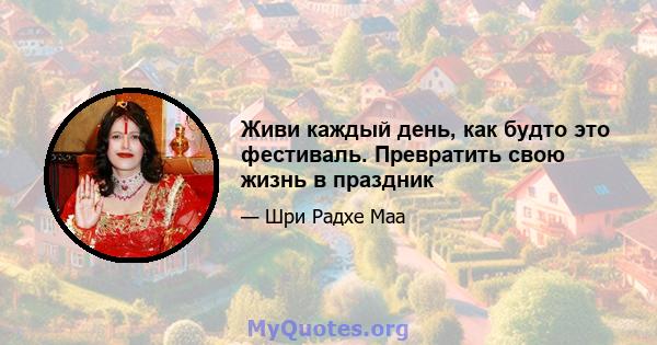 Живи каждый день, как будто это фестиваль. Превратить свою жизнь в праздник