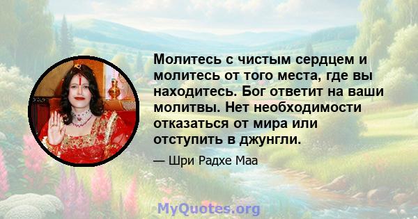 Молитесь с чистым сердцем и молитесь от того места, где вы находитесь. Бог ответит на ваши молитвы. Нет необходимости отказаться от мира или отступить в джунгли.