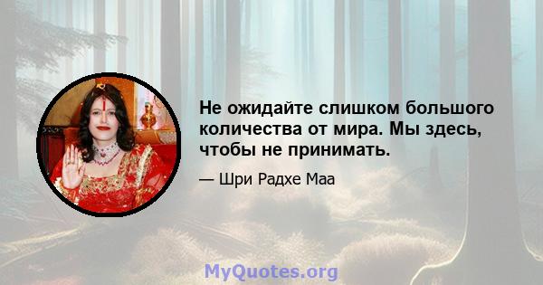 Не ожидайте слишком большого количества от мира. Мы здесь, чтобы не принимать.