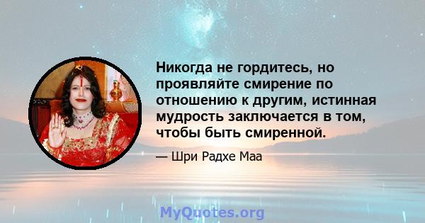 Никогда не гордитесь, но проявляйте смирение по отношению к другим, истинная мудрость заключается в том, чтобы быть смиренной.