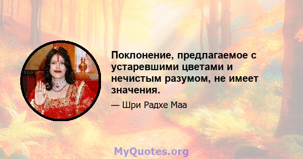 Поклонение, предлагаемое с устаревшими цветами и нечистым разумом, не имеет значения.