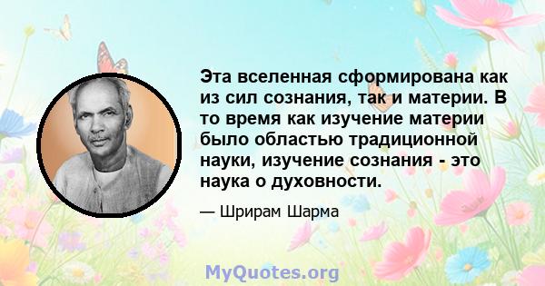 Эта вселенная сформирована как из сил сознания, так и материи. В то время как изучение материи было областью традиционной науки, изучение сознания - это наука о духовности.