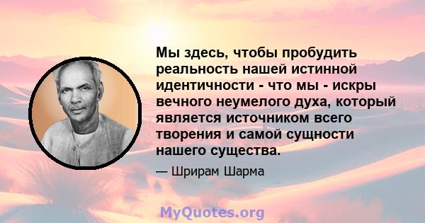 Мы здесь, чтобы пробудить реальность нашей истинной идентичности - что мы - искры вечного неумелого духа, который является источником всего творения и самой сущности нашего существа.