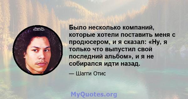 Было несколько компаний, которые хотели поставить меня с продюсером, и я сказал: «Ну, я только что выпустил свой последний альбом», и я не собирался идти назад.