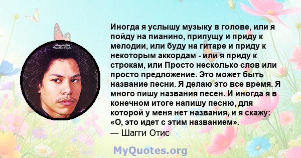 Иногда я услышу музыку в голове, или я пойду на пианино, припущу и приду к мелодии, или буду на гитаре и приду к некоторым аккордам - ​​или я приду к строкам, или Просто несколько слов или просто предложение. Это может