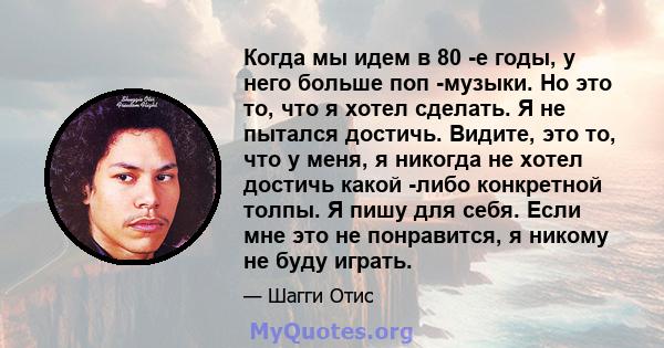 Когда мы идем в 80 -е годы, у него больше поп -музыки. Но это то, что я хотел сделать. Я не пытался достичь. Видите, это то, что у меня, я никогда не хотел достичь какой -либо конкретной толпы. Я пишу для себя. Если мне 