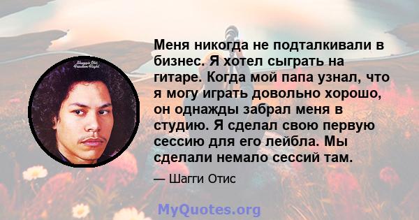 Меня никогда не подталкивали в бизнес. Я хотел сыграть на гитаре. Когда мой папа узнал, что я могу играть довольно хорошо, он однажды забрал меня в студию. Я сделал свою первую сессию для его лейбла. Мы сделали немало