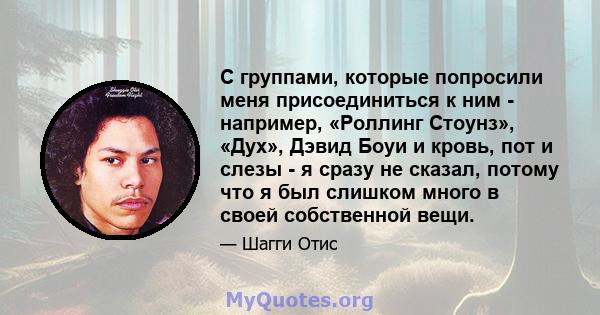 С группами, которые попросили меня присоединиться к ним - например, «Роллинг Стоунз», «Дух», Дэвид Боуи и кровь, пот и слезы - я сразу не сказал, потому что я был слишком много в своей собственной вещи.