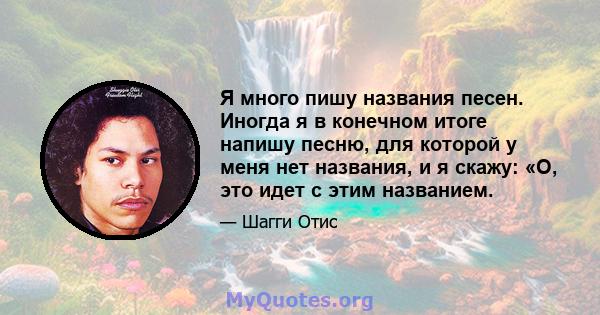 Я много пишу названия песен. Иногда я в конечном итоге напишу песню, для которой у меня нет названия, и я скажу: «О, это идет с этим названием.