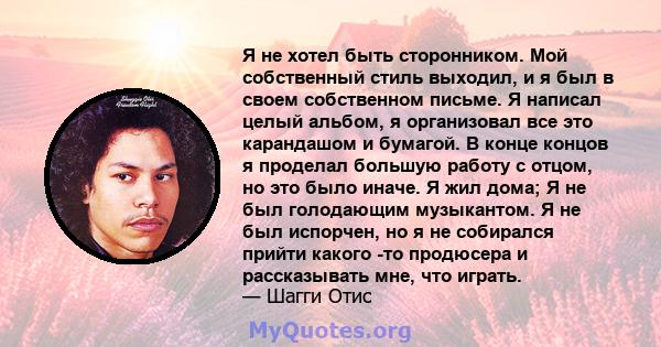 Я не хотел быть сторонником. Мой собственный стиль выходил, и я был в своем собственном письме. Я написал целый альбом, я организовал все это карандашом и бумагой. В конце концов я проделал большую работу с отцом, но