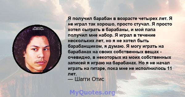 Я получил барабан в возрасте четырех лет. Я не играл так хорошо, просто стучал. Я просто хотел сыграть в барабаны, и мой папа получил мне набор. Я играл в течение нескольких лет, но я не хотел быть барабанщиком, я