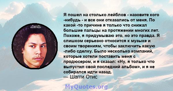 Я пошел на столько лейблов - назовите кого -нибудь - и все они отказались от меня. По какой -то причине я только что снижал большие пальцы на протяжении многих лет. Похоже, я придумываю это, но это правда. Я слишком