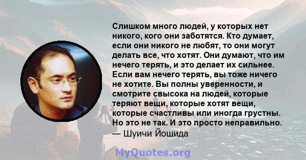 Слишком много людей, у которых нет никого, кого они заботятся. Кто думает, если они никого не любят, то они могут делать все, что хотят. Они думают, что им нечего терять, и это делает их сильнее. Если вам нечего терять, 