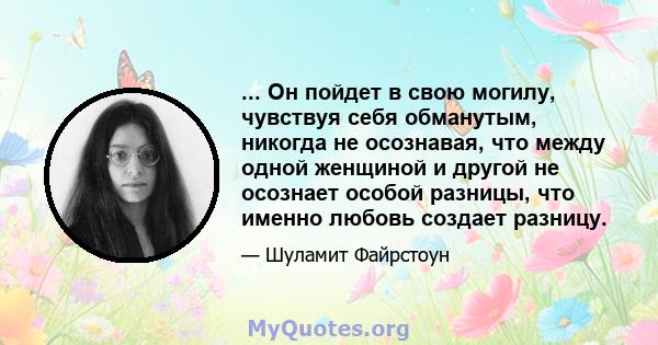 ... Он пойдет в свою могилу, чувствуя себя обманутым, никогда не осознавая, что между одной женщиной и другой не осознает особой разницы, что именно любовь создает разницу.