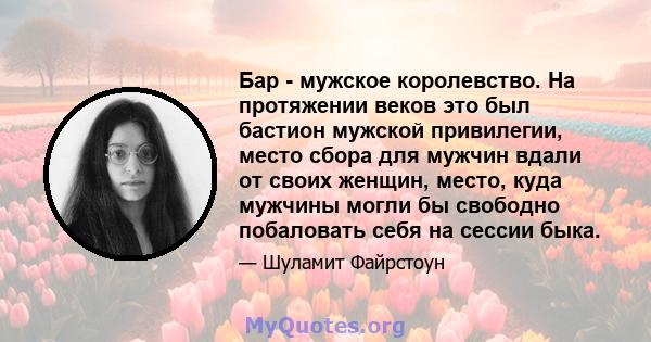 Бар - мужское королевство. На протяжении веков это был бастион мужской привилегии, место сбора для мужчин вдали от своих женщин, место, куда мужчины могли бы свободно побаловать себя на сессии быка.