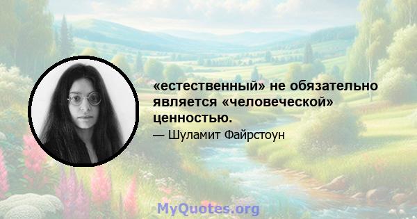 «естественный» не обязательно является «человеческой» ценностью.