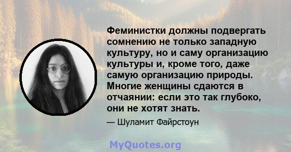 Феминистки должны подвергать сомнению не только западную культуру, но и саму организацию культуры и, кроме того, даже самую организацию природы. Многие женщины сдаются в отчаянии: если это так глубоко, они не хотят