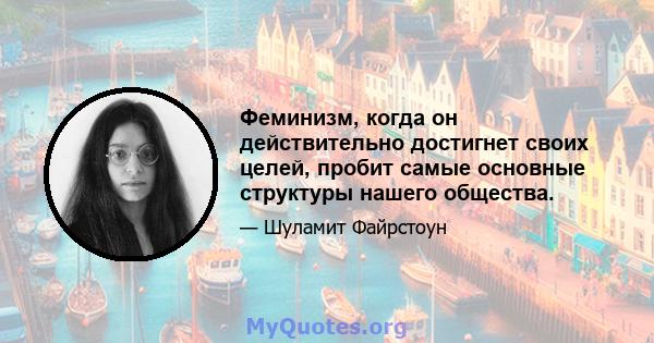 Феминизм, когда он действительно достигнет своих целей, пробит самые основные структуры нашего общества.