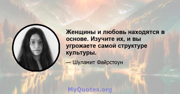 Женщины и любовь находятся в основе. Изучите их, и вы угрожаете самой структуре культуры.