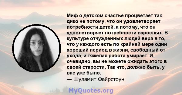 Миф о детском счастье процветает так дико не потому, что он удовлетворяет потребности детей, а потому, что он удовлетворяет потребности взрослых. В культуре отчужденных людей вера в то, что у каждого есть по крайней