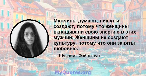 Мужчины думают, пишут и создают, потому что женщины вкладывали свою энергию в этих мужчин; Женщины не создают культуру, потому что они заняты любовью.