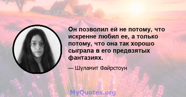 Он позволил ей не потому, что искренне любил ее, а только потому, что она так хорошо сыграла в его предвзятых фантазиях.