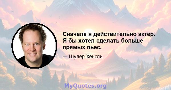 Сначала я действительно актер. Я бы хотел сделать больше прямых пьес.