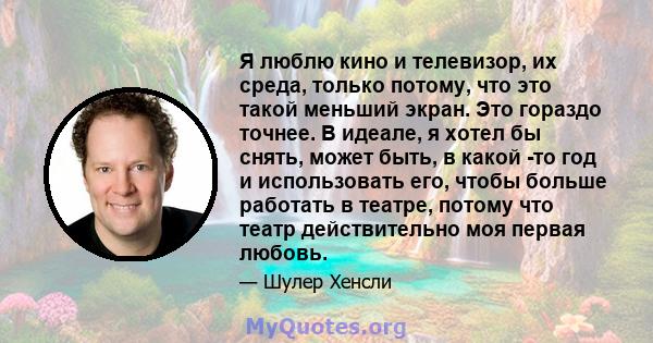 Я люблю кино и телевизор, их среда, только потому, что это такой меньший экран. Это гораздо точнее. В идеале, я хотел бы снять, может быть, в какой -то год и использовать его, чтобы больше работать в театре, потому что