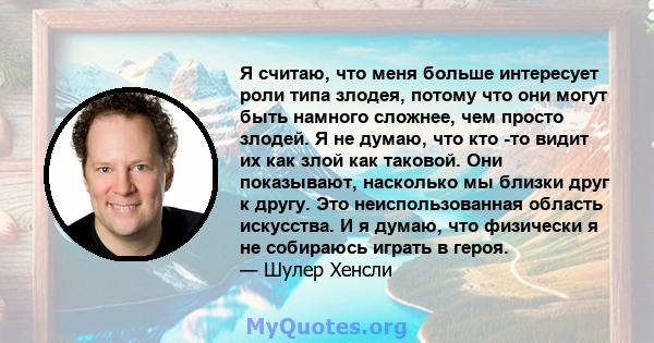 Я считаю, что меня больше интересует роли типа злодея, потому что они могут быть намного сложнее, чем просто злодей. Я не думаю, что кто -то видит их как злой как таковой. Они показывают, насколько мы близки друг к