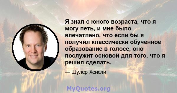 Я знал с юного возраста, что я могу петь, и мне было впечатлено, что если бы я получил классически обученное образование в голосе, оно послужит основой для того, что я решил сделать.