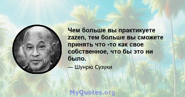 Чем больше вы практикуете zazen, тем больше вы сможете принять что -то как свое собственное, что бы это ни было.