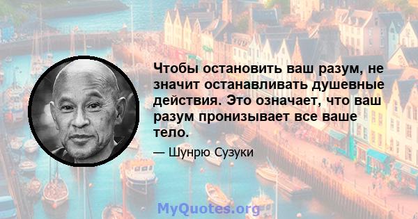 Чтобы остановить ваш разум, не значит останавливать душевные действия. Это означает, что ваш разум пронизывает все ваше тело.