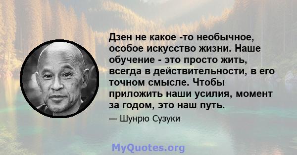 Дзен не какое -то необычное, особое искусство жизни. Наше обучение - это просто жить, всегда в действительности, в его точном смысле. Чтобы приложить наши усилия, момент за годом, это наш путь.