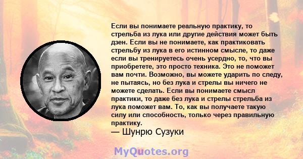 Если вы понимаете реальную практику, то стрельба из лука или другие действия может быть дзен. Если вы не понимаете, как практиковать стрельбу из лука в его истинном смысле, то даже если вы тренируетесь очень усердно,