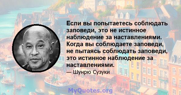 Если вы попытаетесь соблюдать заповеди, это не истинное наблюдение за наставлениями. Когда вы соблюдаете заповеди, не пытаясь соблюдать заповеди, это истинное наблюдение за наставлениями.