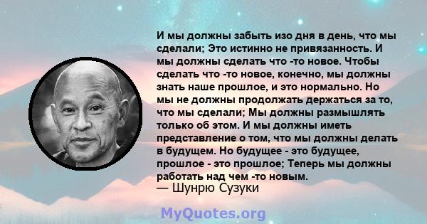 И мы должны забыть изо дня в день, что мы сделали; Это истинно не привязанность. И мы должны сделать что -то новое. Чтобы сделать что -то новое, конечно, мы должны знать наше прошлое, и это нормально. Но мы не должны