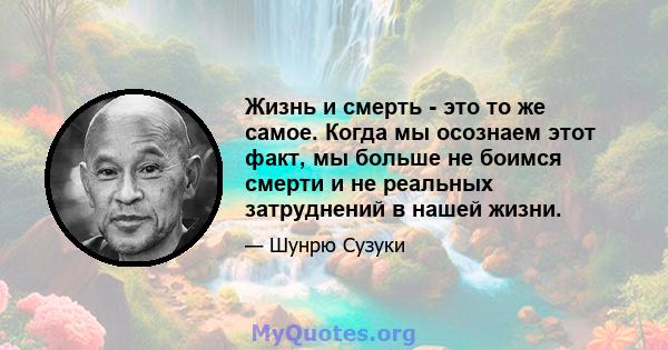 Жизнь и смерть - это то же самое. Когда мы осознаем этот факт, мы больше не боимся смерти и не реальных затруднений в нашей жизни.