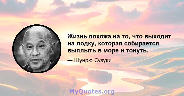 Жизнь похожа на то, что выходит на лодку, которая собирается выплыть в море и тонуть.