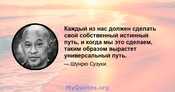 Каждый из нас должен сделать свой собственный истинный путь, и когда мы это сделаем, таким образом вырастет универсальный путь.