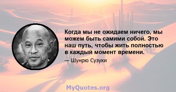 Когда мы не ожидаем ничего, мы можем быть самими собой. Это наш путь, чтобы жить полностью в каждый момент времени.