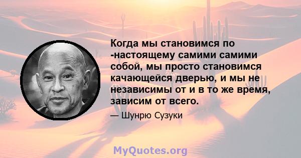 Когда мы становимся по -настоящему самими самими собой, мы просто становимся качающейся дверью, и мы не независимы от и в то же время, зависим от всего.